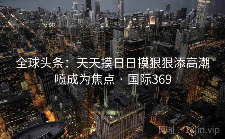 全球头条：天天摸日日摸狠狠添高潮喷成为焦点 · 国际369