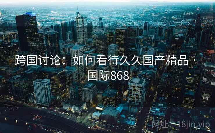 跨国讨论:如何看待久久国产精品 · 国际868 第1张 跨国讨论:如何看待久久国产精品 · 国际868 第1张