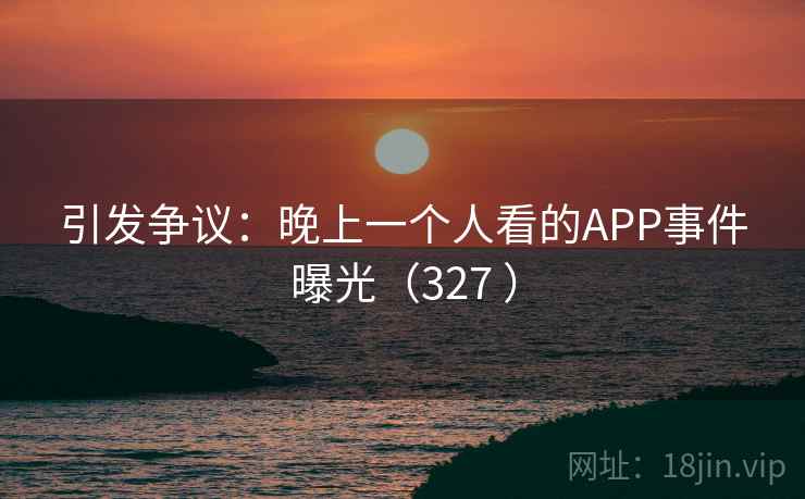 引发争议：晚上一个人看的APP事件曝光（327 ）