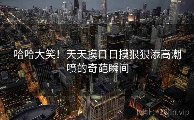 哈哈大笑！天天摸日日摸狠狠添高潮喷的奇葩瞬间  第1张