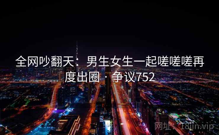 全网吵翻天:男生女生一起嗟嗟嗟再度出圈 · 争议752 第2张 全网吵翻天:男生女生一起嗟嗟嗟再度出圈 · 争议752 第2张