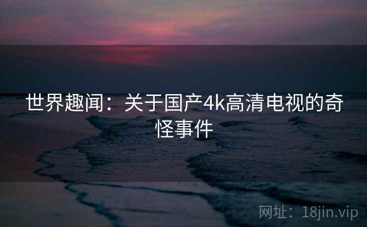 世界趣闻：关于国产4k高清电视的奇怪事件  第2张