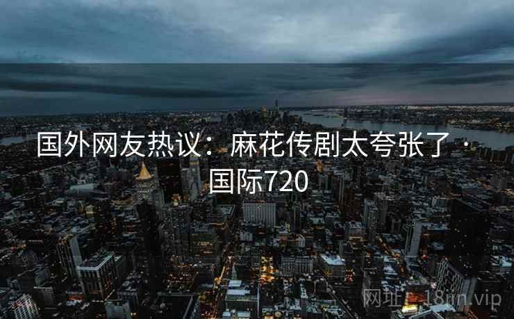 国外网友热议：麻花传剧太夸张了 · 国际720
