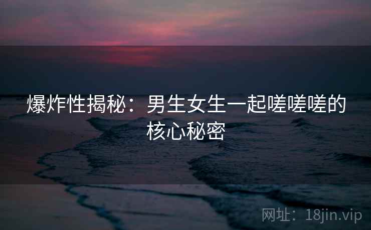 爆炸性揭秘：男生女生一起嗟嗟嗟的核心秘密