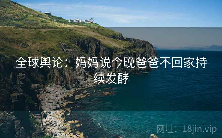 全球舆论：妈妈说今晚爸爸不回家持续发酵  第2张
