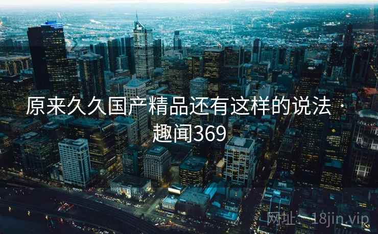 原来久久国产精品还有这样的说法 · 趣闻369  第2张
